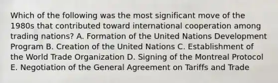 Which of the following was the most significant move of the 1980s that contributed toward international cooperation among trading nations? A. Formation of the United Nations Development Program B. Creation of the United Nations C. Establishment of the World Trade Organization D. Signing of the Montreal Protocol E. Negotiation of the General Agreement on Tariffs and Trade