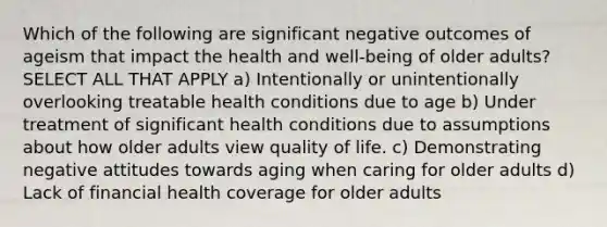 Which of the following are significant negative outcomes of ageism that impact the health and well-being of older adults? SELECT ALL THAT APPLY a) Intentionally or unintentionally overlooking treatable health conditions due to age b) Under treatment of significant health conditions due to assumptions about how older adults view quality of life. c) Demonstrating negative attitudes towards aging when caring for older adults d) Lack of financial health coverage for older adults