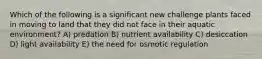 Which of the following is a significant new challenge plants faced in moving to land that they did not face in their aquatic environment? A) predation B) nutrient availability C) desiccation D) light availability E) the need for osmotic regulation