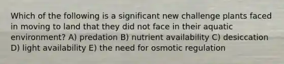 Which of the following is a significant new challenge plants faced in moving to land that they did not face in their aquatic environment? A) predation B) nutrient availability C) desiccation D) light availability E) the need for osmotic regulation