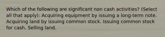 Which of the following are significant non cash activities? (Select all that apply): Acquiring equipment by issuing a long-term note. Acquiring land by issuing common stock. Issuing common stock for cash. Selling land.