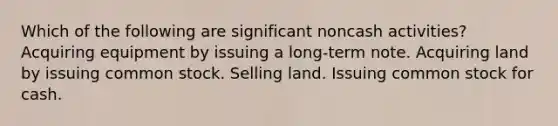 Which of the following are significant noncash activities? Acquiring equipment by issuing a long-term note. Acquiring land by issuing common stock. Selling land. Issuing common stock for cash.