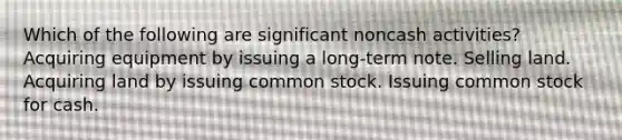 Which of the following are significant noncash activities? Acquiring equipment by issuing a long-term note. Selling land. Acquiring land by issuing common stock. Issuing common stock for cash.