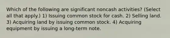 Which of the following are significant noncash activities? (Select all that apply.) 1) Issuing common stock for cash. 2) Selling land. 3) Acquiring land by issuing common stock. 4) Acquiring equipment by issuing a long-term note.