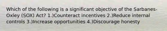 Which of the following is a significant objective of the Sarbanes-Oxley (SOX) Act? 1.)Counteract incentives 2.)Reduce internal controls 3.)Increase opportunities 4.)Discourage honesty