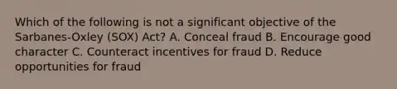 Which of the following is not a significant objective of the Sarbanes-Oxley (SOX) Act? A. Conceal fraud B. Encourage good character C. Counteract incentives for fraud D. Reduce opportunities for fraud