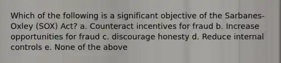 Which of the following is a significant objective of the Sarbanes-Oxley (SOX) Act? a. Counteract incentives for fraud b. Increase opportunities for fraud c. discourage honesty d. Reduce internal controls e. None of the above