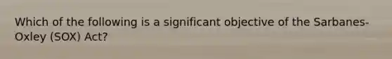 Which of the following is a significant objective of the Sarbanes-Oxley (SOX) Act?