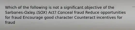 Which of the following is not a significant objective of the Sarbanes-Oxley (SOX) Act? Conceal fraud Reduce opportunities for fraud Encourage good character Counteract incentives for fraud