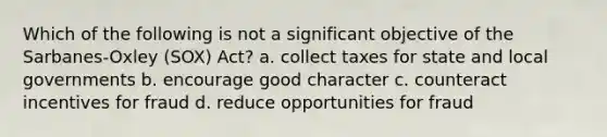 Which of the following is not a significant objective of the Sarbanes-Oxley (SOX) Act? a. collect taxes for state and local governments b. encourage good character c. counteract incentives for fraud d. reduce opportunities for fraud