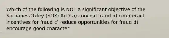 Which of the following is NOT a significant objective of the Sarbanes-Oxley (SOX) Act? a) conceal fraud b) counteract incentives for fraud c) reduce opportunities for fraud d) encourage good character