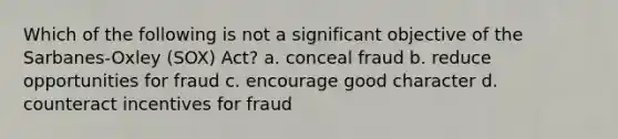 Which of the following is not a significant objective of the Sarbanes-Oxley (SOX) Act? a. conceal fraud b. reduce opportunities for fraud c. encourage good character d. counteract incentives for fraud