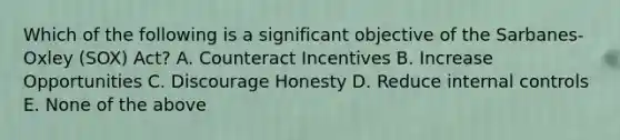 Which of the following is a significant objective of the Sarbanes-Oxley (SOX) Act? A. Counteract Incentives B. Increase Opportunities C. Discourage Honesty D. Reduce internal controls E. None of the above