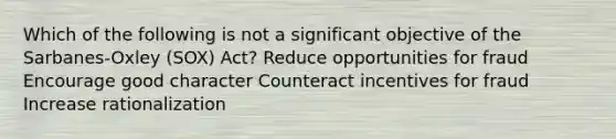 Which of the following is not a significant objective of the Sarbanes-Oxley (SOX) Act? Reduce opportunities for fraud Encourage good character Counteract incentives for fraud Increase rationalization