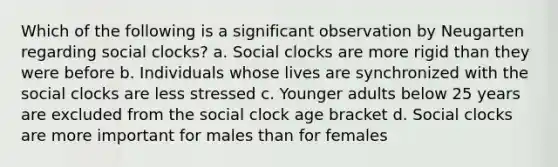 Which of the following is a significant observation by Neugarten regarding social clocks? a. Social clocks are more rigid than they were before b. Individuals whose lives are synchronized with the social clocks are less stressed c. Younger adults below 25 years are excluded from the social clock age bracket d. Social clocks are more important for males than for females