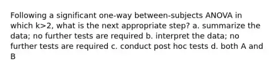 Following a significant one-way between-subjects ANOVA in which k>2, what is the next appropriate step? a. summarize the data; no further tests are required b. interpret the data; no further tests are required c. conduct post hoc tests d. both A and B