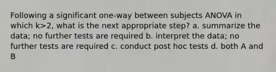 Following a significant one-way between subjects ANOVA in which k>2, what is the next appropriate step? a. summarize the data; no further tests are required b. interpret the data; no further tests are required c. conduct post hoc tests d. both A and B