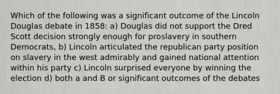 Which of the following was a significant outcome of the Lincoln Douglas debate in 1858: a) Douglas did not support the Dred Scott decision strongly enough for proslavery in southern Democrats, b) Lincoln articulated the republican party position on slavery in the west admirably and gained national attention within his party c) Lincoln surprised everyone by winning the election d) both a and B or significant outcomes of the debates