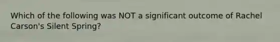 Which of the following was NOT a significant outcome of Rachel Carson's Silent Spring?