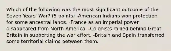 Which of the following was the most significant outcome of the Seven Years' War? (5 points) -American Indians won protection for some ancestral lands. -France as an imperial power disappeared from North America. -Colonists rallied behind Great Britain in supporting the war effort. -Britain and Spain transferred some territorial claims between them.