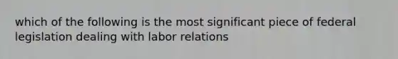 which of the following is the most significant piece of federal legislation dealing with labor relations