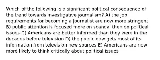 Which of the following is a significant political consequence of the trend towards investigative journalism? A) the job requirements for becoming a journalist are now more stringent B) public attention is focused more on scandal then on political issues C) Americans are better informed than they were in the decades before television D) the public now gets most of its information from television new sources E) Americans are now more likely to think critically about political issues