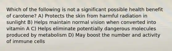 Which of the following is not a significant possible health benefit of carotene? A) Protects the skin from harmful radiation in sunlight B) Helps maintain normal vision when converted into vitamin A C) Helps eliminate potentially dangerous molecules produced by metabolism D) May boost the number and activity of immune cells