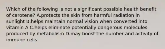 Which of the following is not a significant possible health benefit of carotene? A.protects the skin from harmful radiation in sunlight B.helps maintain normal vision when converted into vitamin A C.helps eliminate potentially dangerous molecules produced by metabolism D.may boost the number and activity of immune cells