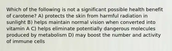 Which of the following is not a significant possible health benefit of carotene? A) protects the skin from harmful radiation in sunlight B) helps maintain normal vision when converted into vitamin A C) helps eliminate potentially dangerous molecules produced by metabolism D) may boost the number and activity of immune cells