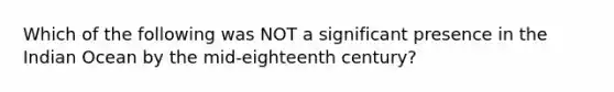 Which of the following was NOT a significant presence in the Indian Ocean by the mid-eighteenth century?