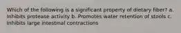 Which of the following is a significant property of dietary fiber? a. Inhibits protease activity b. Promotes water retention of stools c. Inhibits large intestinal contractions