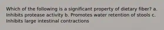 Which of the following is a significant property of dietary fiber? a. Inhibits protease activity b. Promotes water retention of stools c. Inhibits large intestinal contractions