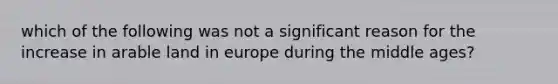 which of the following was not a significant reason for the increase in arable land in europe during the middle ages?