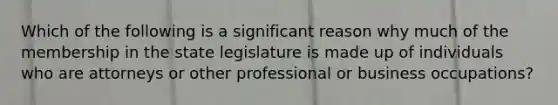 Which of the following is a significant reason why much of the membership in the state legislature is made up of individuals who are attorneys or other professional or business occupations?