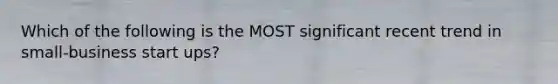 Which of the following is the MOST significant recent trend in small-business start ups?