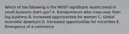 Which of the following is the MOST significant recent trend in​ small-business start-ups? A. Entrepreneurs who cross over from big business B. Increased opportunities for women C. Global economic downturn D. Increased opportunities for minorities E. Emergence of​ e-commerce