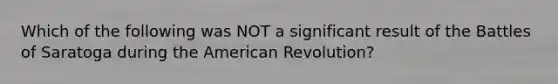 Which of the following was NOT a significant result of the Battles of Saratoga during the American Revolution?