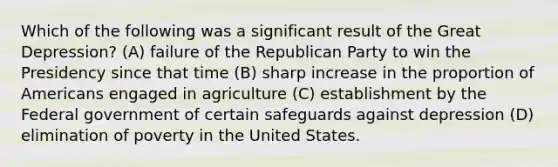 Which of the following was a significant result of the Great Depression? (A) failure of the Republican Party to win the Presidency since that time (B) sharp increase in the proportion of Americans engaged in agriculture (C) establishment by the Federal government of certain safeguards against depression (D) elimination of poverty in the United States.