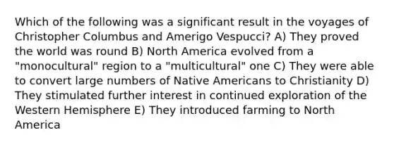 Which of the following was a significant result in the voyages of Christopher Columbus and Amerigo Vespucci? A) They proved the world was round B) North America evolved from a "monocultural" region to a "multicultural" one C) They were able to convert large numbers of Native Americans to Christianity D) They stimulated further interest in continued exploration of the Western Hemisphere E) They introduced farming to North America