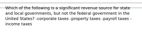 Which of the following is a significant revenue source for state and local governments, but not the federal government in the United States? -corporate taxes -property taxes -payroll taxes -income taxes