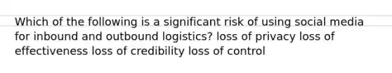 Which of the following is a significant risk of using social media for inbound and outbound logistics? loss of privacy loss of effectiveness loss of credibility loss of control