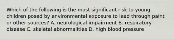 Which of the following is the most significant risk to young children posed by environmental exposure to lead through paint or other sources? A. neurological impairment B. respiratory disease C. skeletal abnormalities D. high blood pressure