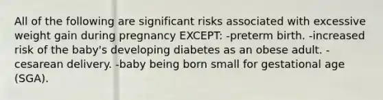 All of the following are significant risks associated with excessive weight gain during pregnancy EXCEPT: -preterm birth. -increased risk of the baby's developing diabetes as an obese adult. -cesarean delivery. -baby being born small for gestational age (SGA).