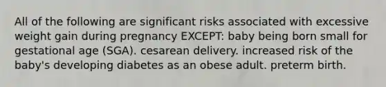 All of the following are significant risks associated with excessive weight gain during pregnancy EXCEPT: baby being born small for gestational age (SGA). cesarean delivery. increased risk of the baby's developing diabetes as an obese adult. preterm birth.