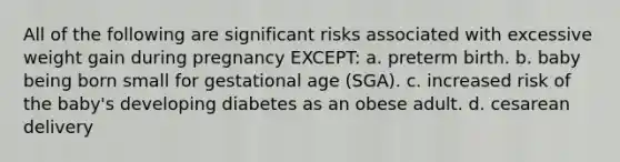 All of the following are significant risks associated with excessive weight gain during pregnancy EXCEPT: a. preterm birth. b. baby being born small for gestational age (SGA). c. increased risk of the baby's developing diabetes as an obese adult. d. cesarean delivery