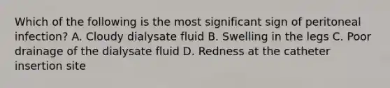 Which of the following is the most significant sign of peritoneal infection? A. Cloudy dialysate fluid B. Swelling in the legs C. Poor drainage of the dialysate fluid D. Redness at the catheter insertion site