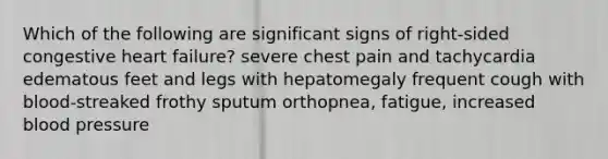 Which of the following are significant signs of right-sided congestive heart failure? severe chest pain and tachycardia edematous feet and legs with hepatomegaly frequent cough with blood-streaked frothy sputum orthopnea, fatigue, increased blood pressure