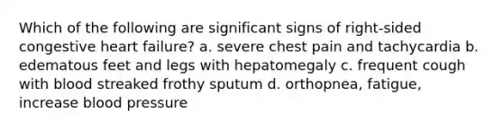 Which of the following are significant signs of right-sided congestive heart failure? a. severe chest pain and tachycardia b. edematous feet and legs with hepatomegaly c. frequent cough with blood streaked frothy sputum d. orthopnea, fatigue, increase blood pressure