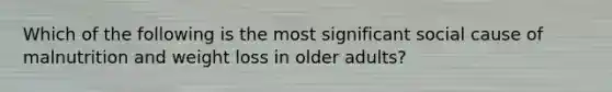 Which of the following is the most significant social cause of malnutrition and weight loss in older adults?