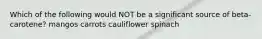 Which of the following would NOT be a significant source of beta-carotene? mangos carrots cauliflower spinach